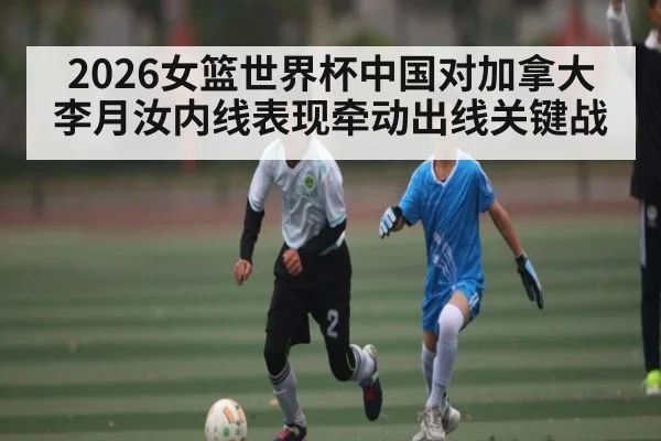 2026女篮世界杯中国对加拿大 李月汝内线表现牵动出线关键战